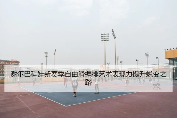 谢尔巴科娃新赛季自由滑编排艺术表现力提升蜕变之路